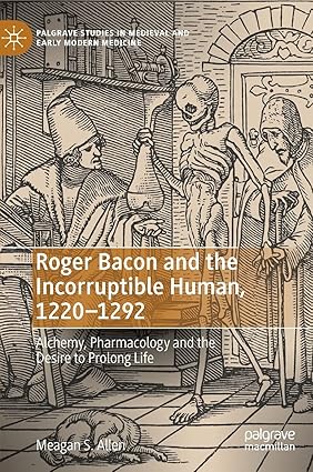 Roger Bacon and the Incorruptible Human, 1220-1292: Alchemy, Pharmacology and the Desire to Prolong Life (Palgrave Studies in Medieval and Early Modern Medicine)