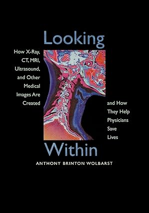 Looking Within: How X-Ray, CT, MRI, Ultrasound, and Other Medical Images Are Created, and How They Help Physicians Save Lives First Edition